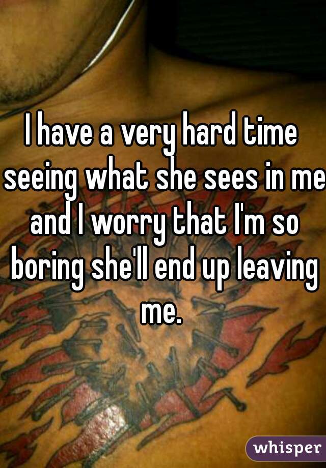 
I have a very hard time seeing what she sees in me and I worry that I'm so boring she'll end up leaving me. 