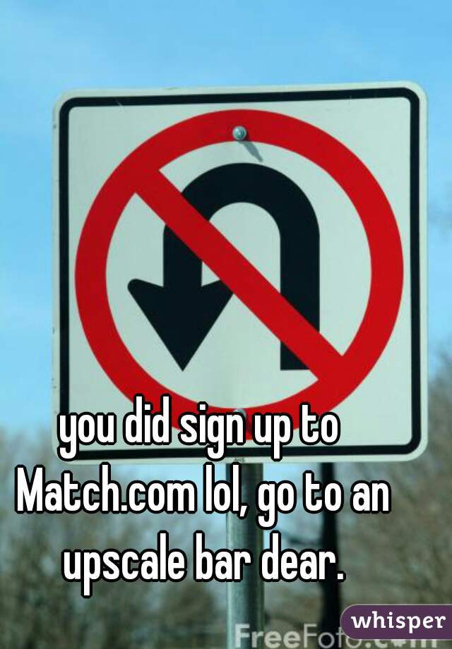 you did sign up to Match.com lol, go to an upscale bar dear.