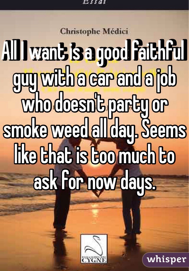 All I want is a good faithful  guy with a car and a job who doesn't party or smoke weed all day. Seems like that is too much to ask for now days. 