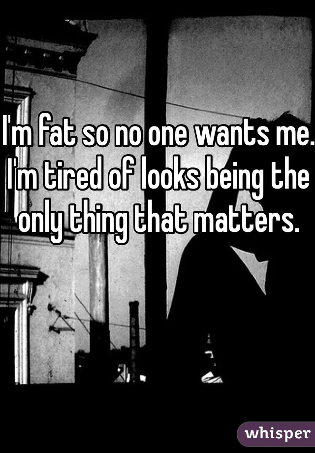 I'm fat so no one wants me. I'm tired of looks being the only thing that matters. 