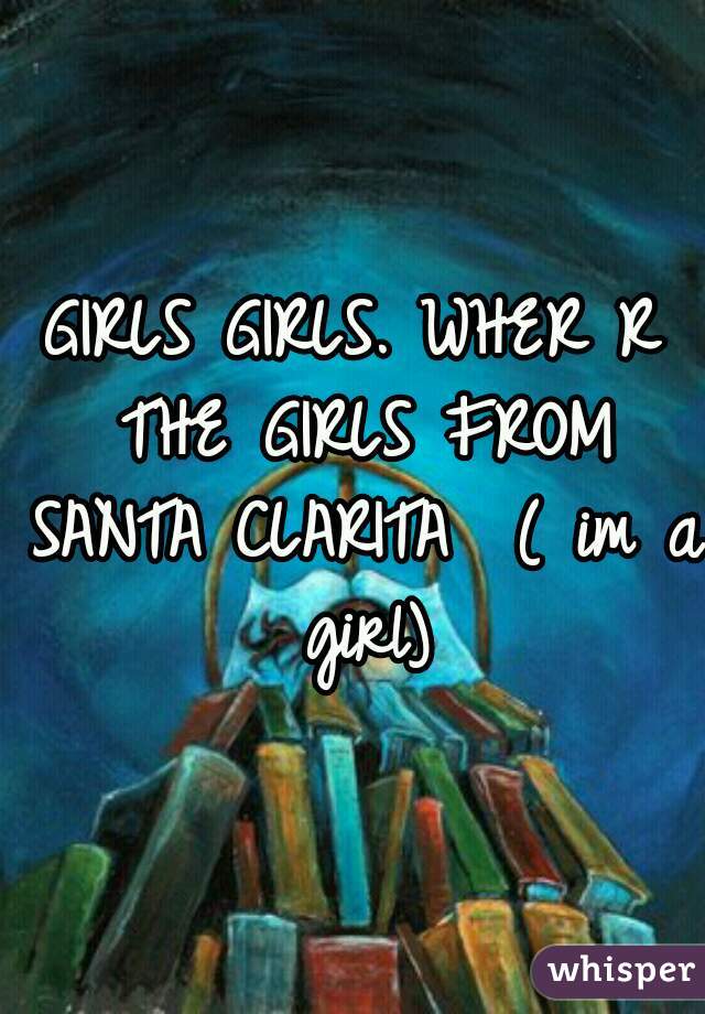 GIRLS GIRLS. WHER R THE GIRLS FROM SANTA CLARITA  ( im a girl)