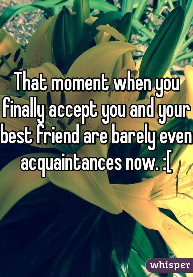 That moment when you finally accept you and your best friend are barely even acquaintances now. :[