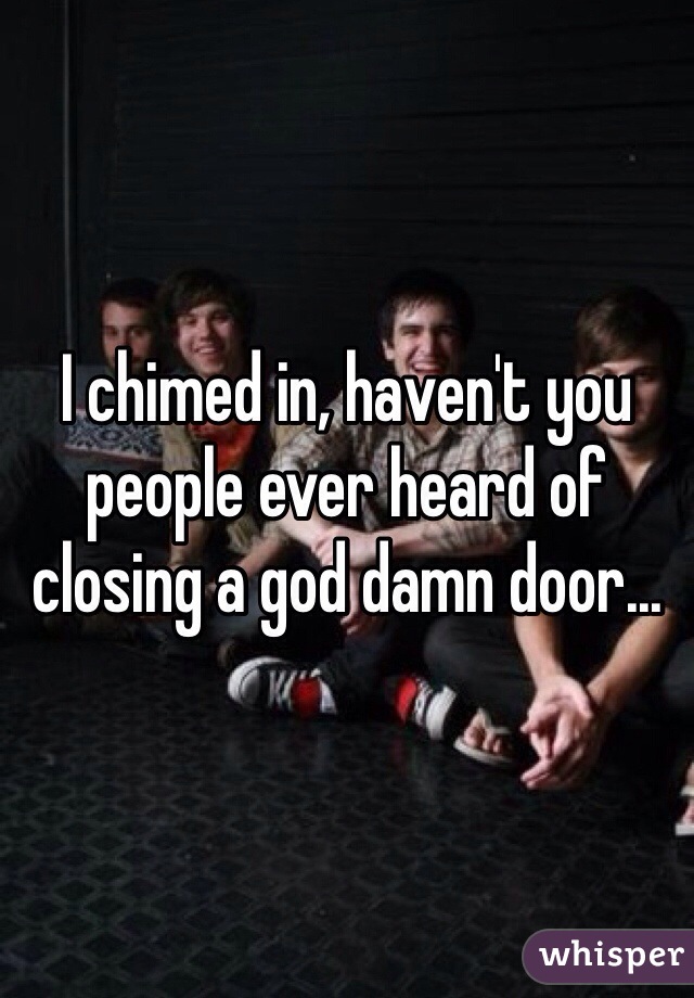 I chimed in, haven't you people ever heard of closing a god damn door...
