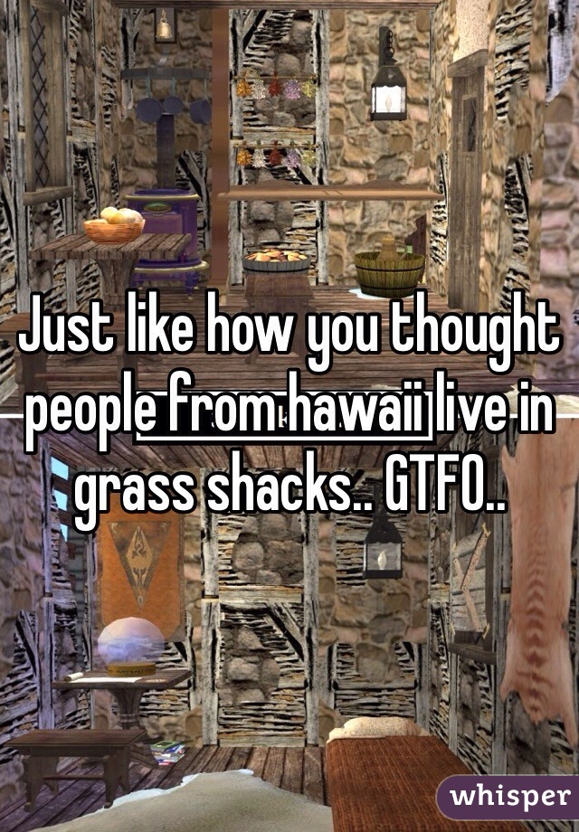 Just like how you thought people from hawaii live in grass shacks.. GTFO..