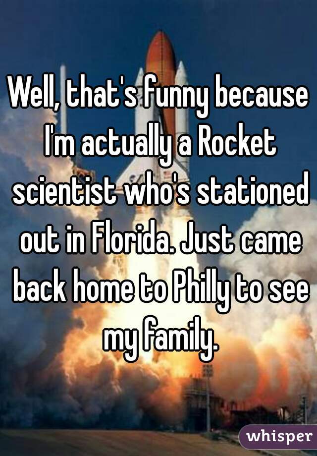 Well, that's funny because I'm actually a Rocket scientist who's stationed out in Florida. Just came back home to Philly to see my family.