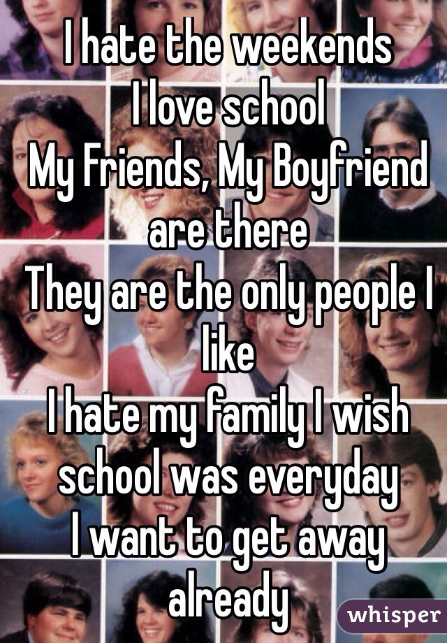 I hate the weekends
I love school
My Friends, My Boyfriend are there
They are the only people I like 
I hate my family I wish school was everyday
I want to get away already 
