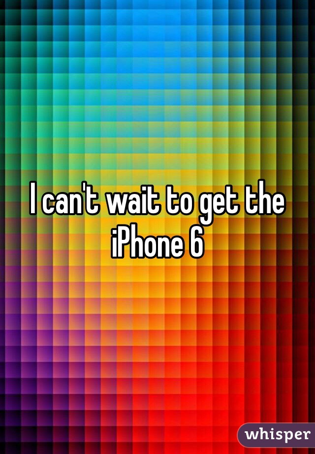 I can't wait to get the iPhone 6