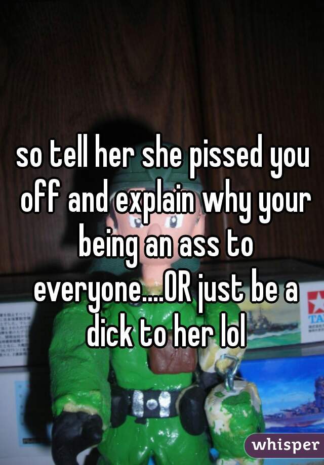 so tell her she pissed you off and explain why your being an ass to everyone....OR just be a dick to her lol
