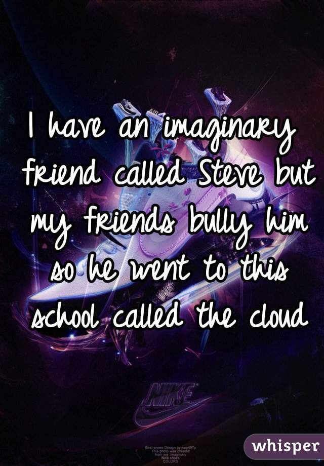 I have an imaginary friend called Steve but my friends bully him so he went to this school called the cloud