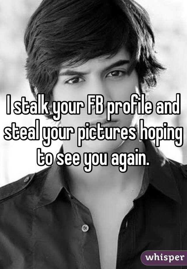 I stalk your FB profile and steal your pictures hoping to see you again. 