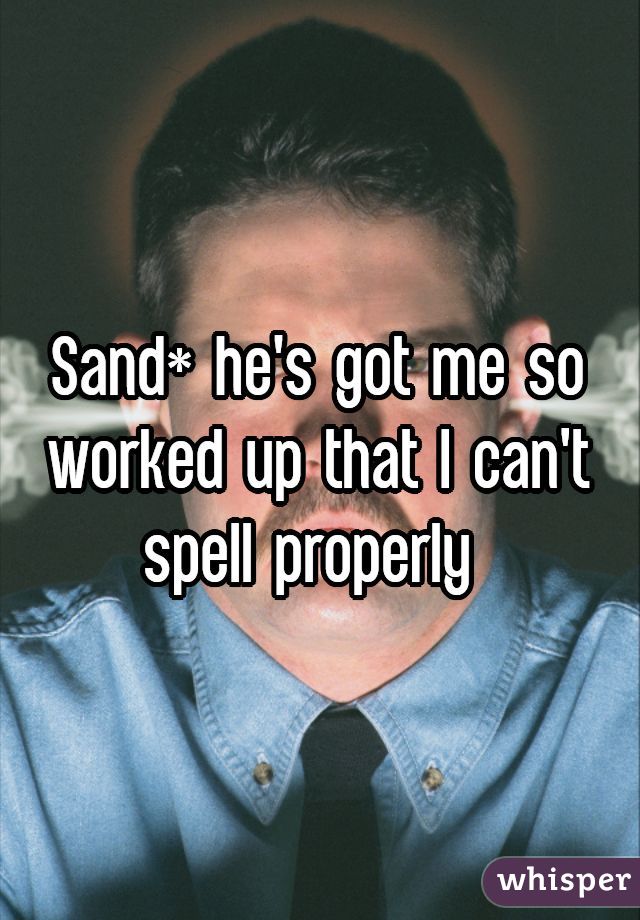 Sand* he's got me so worked up that I can't spell properly 