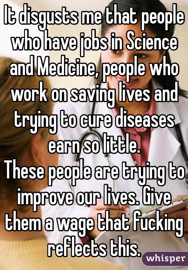 It disgusts me that people who have jobs in Science and Medicine, people who work on saving lives and trying to cure diseases earn so little.
These people are trying to improve our lives. Give them a wage that fucking reflects this. 