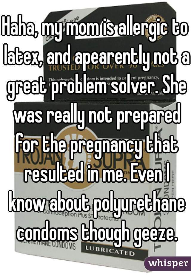 Haha, my mom is allergic to latex, and apearently not a great problem solver. She was really not prepared for the pregnancy that resulted in me. Even I know about polyurethane condoms though geeze.
