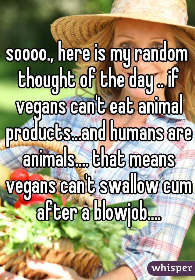 soooo., here is my random thought of the day .. if vegans can't eat animal products...and humans are animals.... that means vegans can't swallow cum after a blowjob....