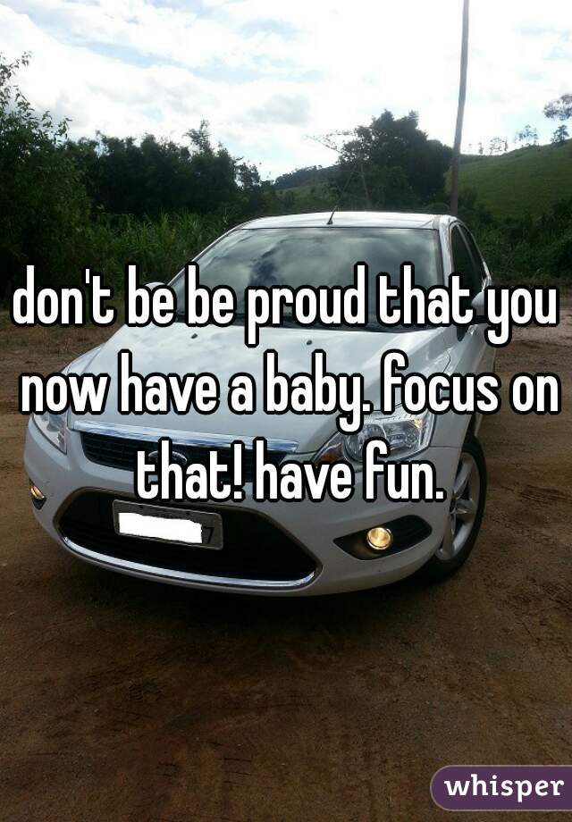 don't be be proud that you now have a baby. focus on that! have fun.