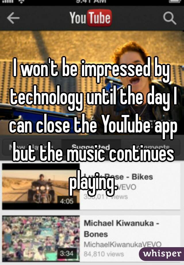 I won't be impressed by technology until the day I can close the YouTube app but the music continues playing.