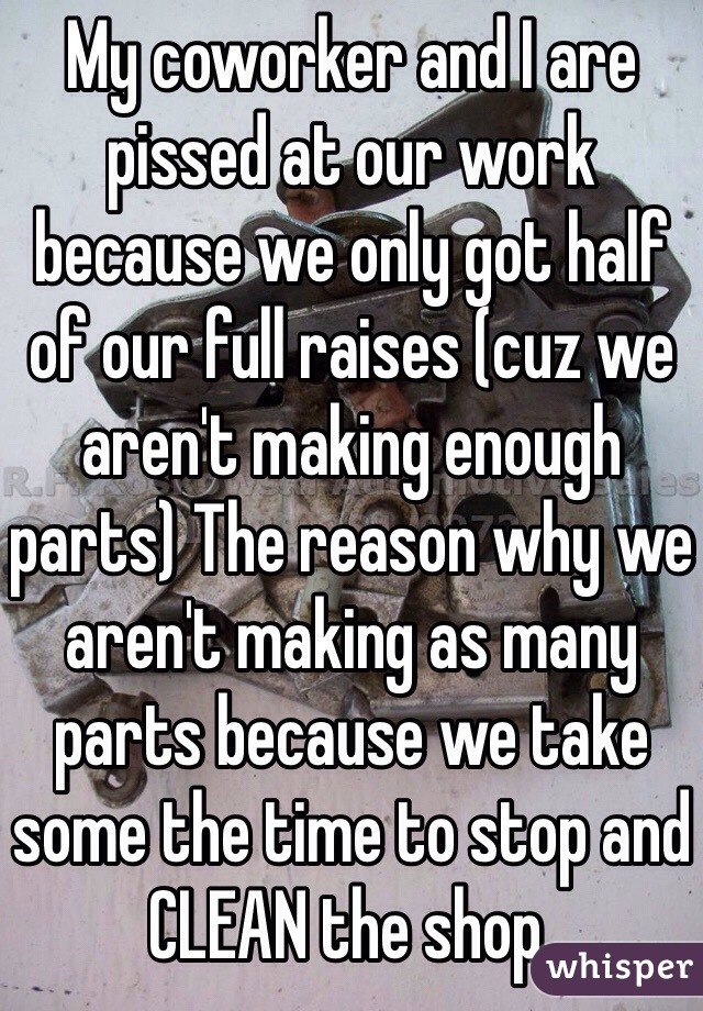 My coworker and I are pissed at our work because we only got half of our full raises (cuz we aren't making enough parts) The reason why we aren't making as many parts because we take some the time to stop and CLEAN the shop. 