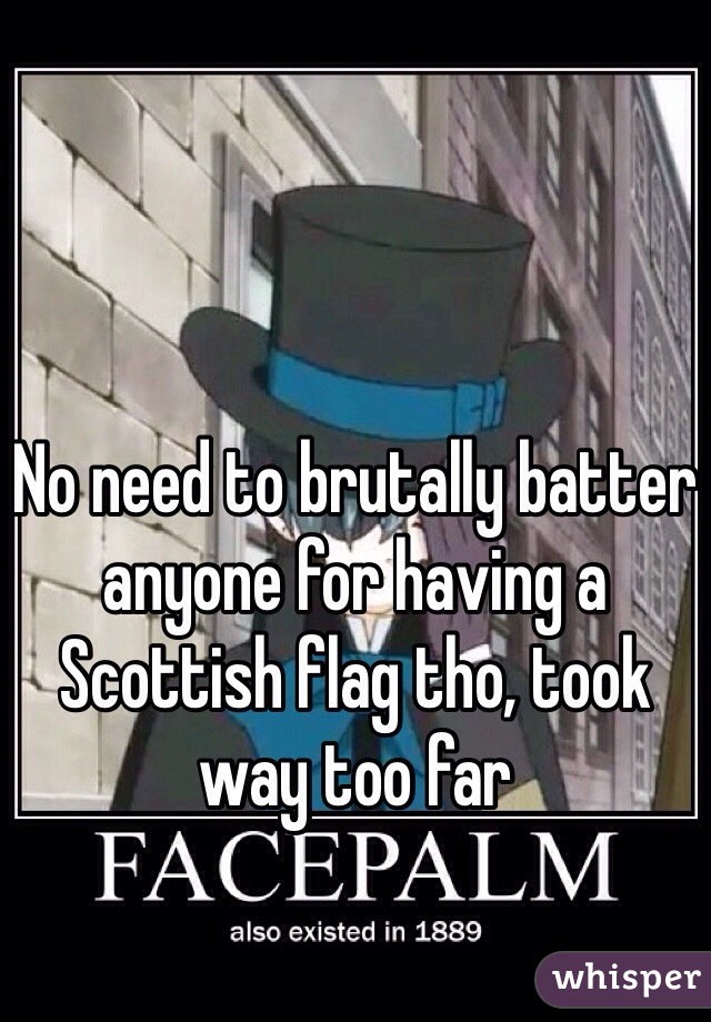 No need to brutally batter anyone for having a Scottish flag tho, took way too far