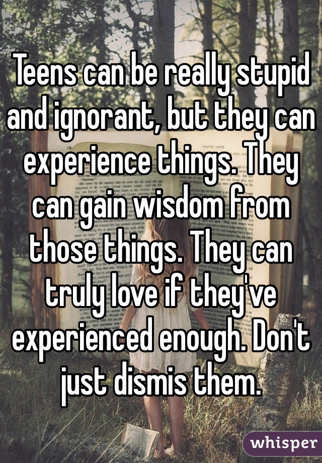 Teens can be really stupid and ignorant, but they can experience things. They can gain wisdom from those things. They can truly love if they've  experienced enough. Don't just dismis them.