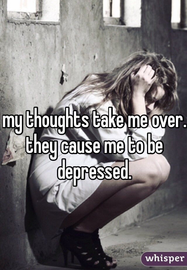 my thoughts take me over. they cause me to be depressed. 