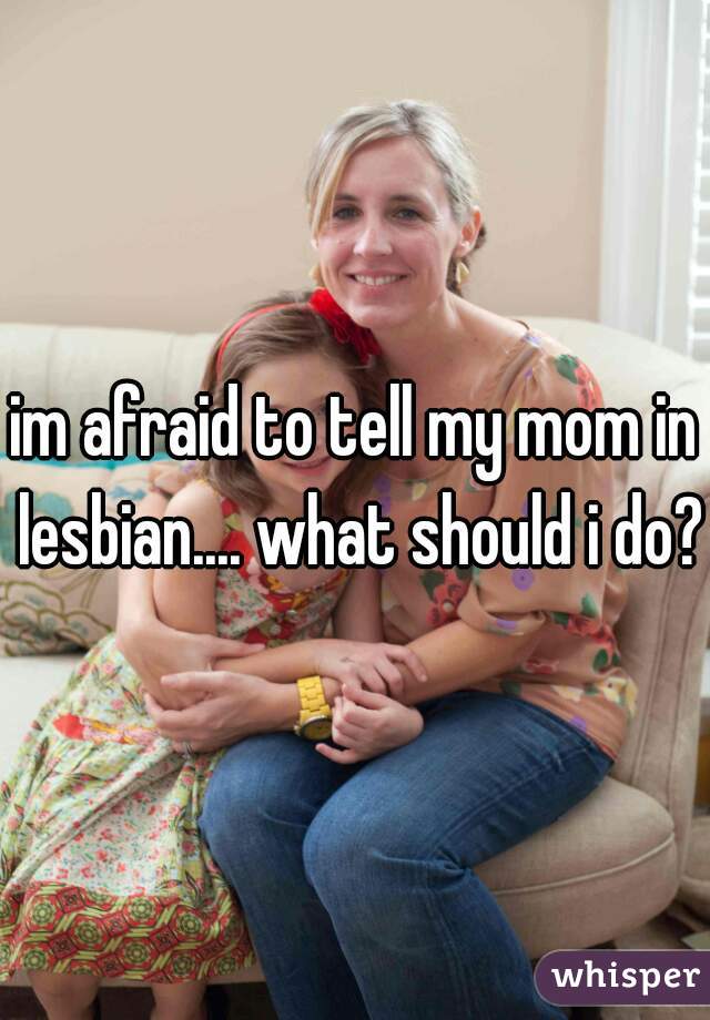 im afraid to tell my mom in lesbian.... what should i do?