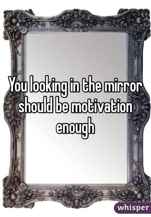 You looking in the mirror should be motivation enough 