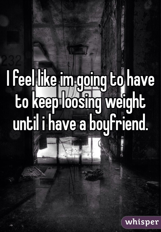 I feel like im going to have to keep loosing weight until i have a boyfriend. 