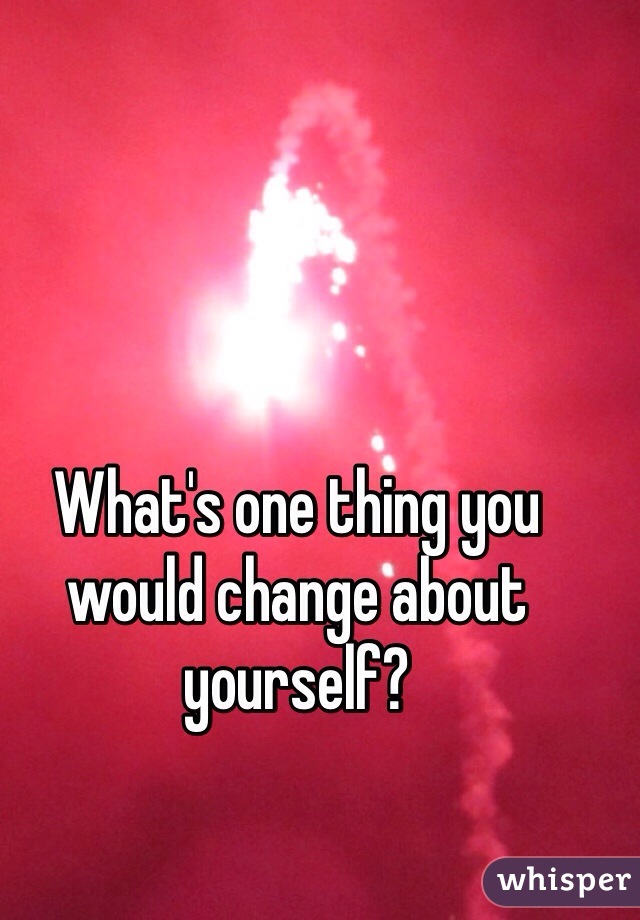 What's one thing you would change about yourself?