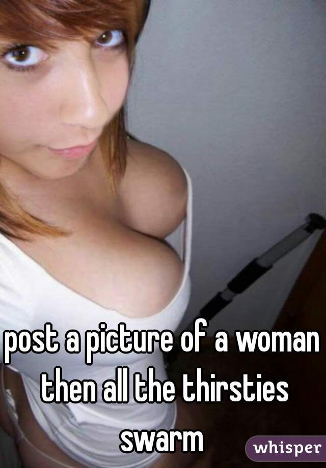 post a picture of a woman then all the thirsties swarm 
