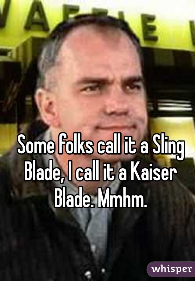 Some folks call it a Sling Blade, I call it a Kaiser Blade. Mmhm. 