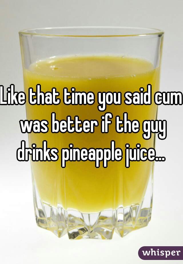 Like that time you said cum was better if the guy drinks pineapple juice... 