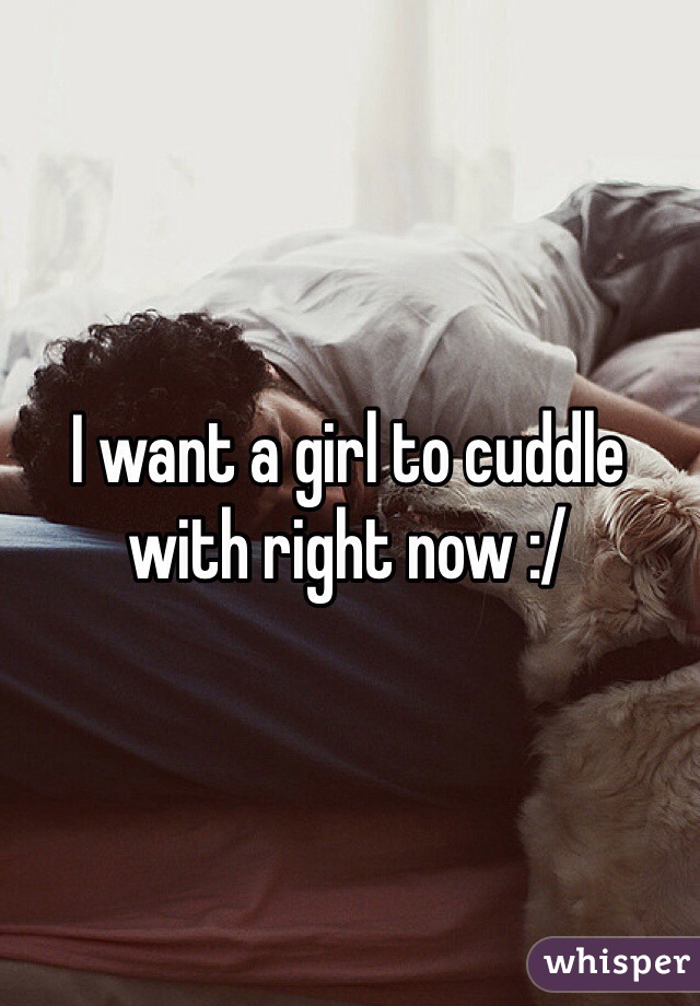 I want a girl to cuddle with right now :/