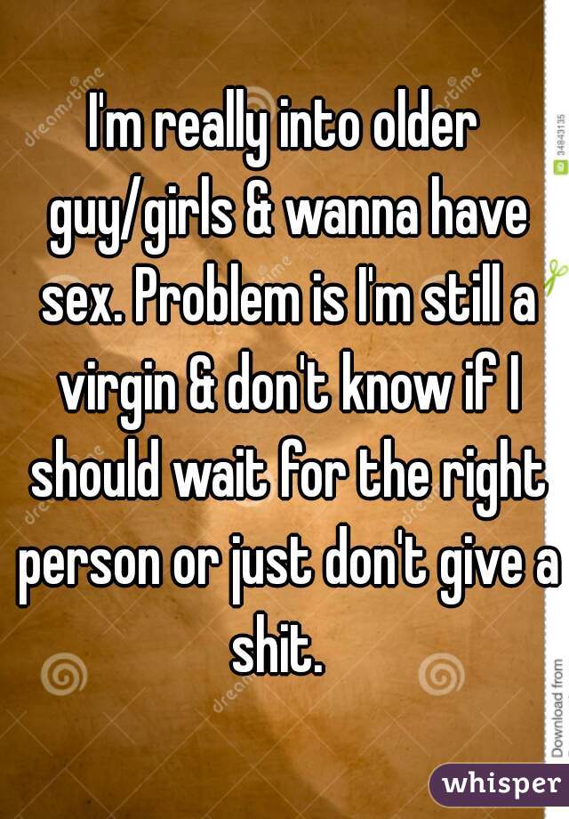 
I'm really into older guy/girls & wanna have sex. Problem is I'm still a virgin & don't know if I should wait for the right person or just don't give a shit.  