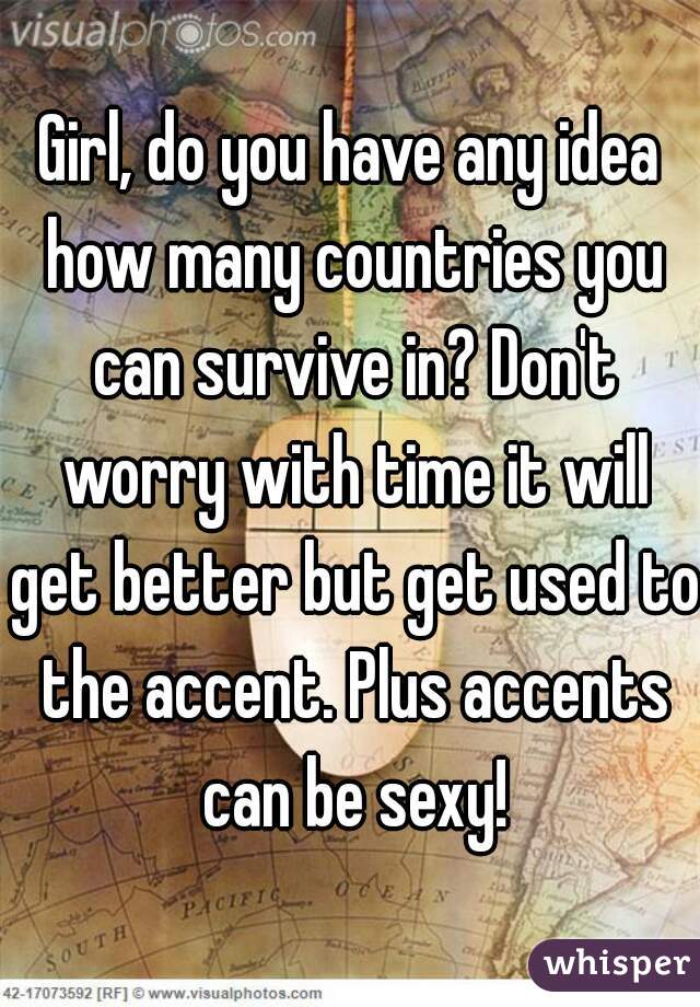 Girl, do you have any idea how many countries you can survive in? Don't worry with time it will get better but get used to the accent. Plus accents can be sexy!