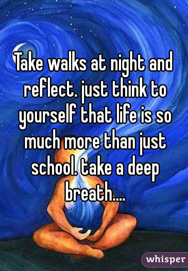 Take walks at night and reflect. just think to yourself that life is so much more than just school. take a deep breath....