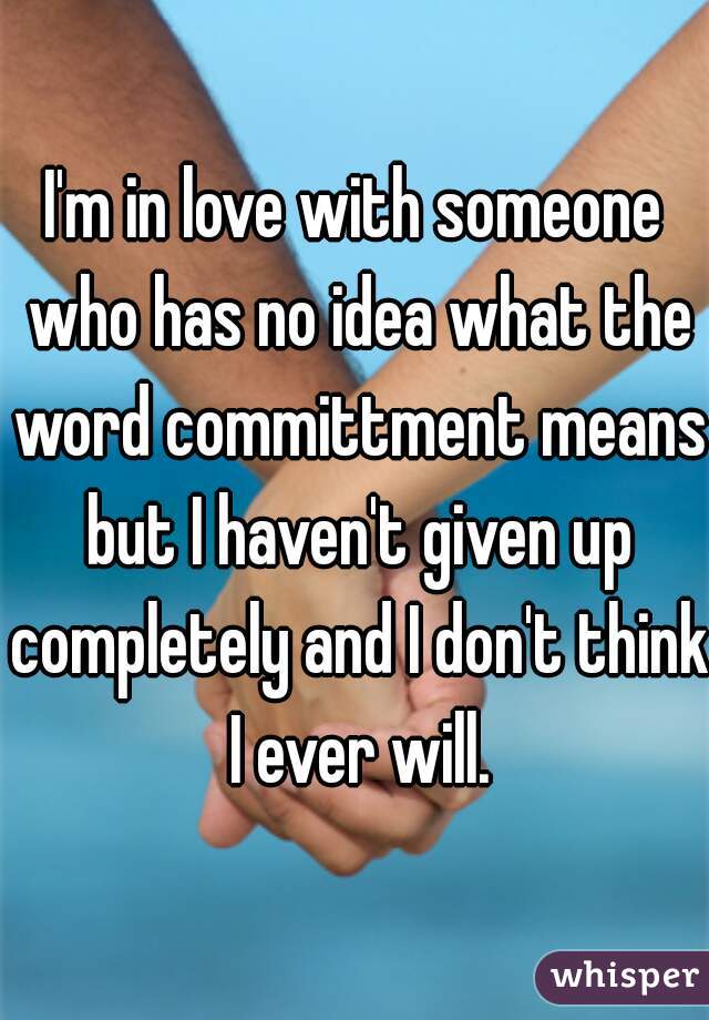 I'm in love with someone who has no idea what the word committment means but I haven't given up completely and I don't think I ever will.