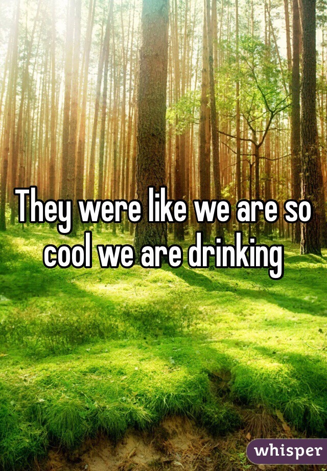 They were like we are so cool we are drinking  