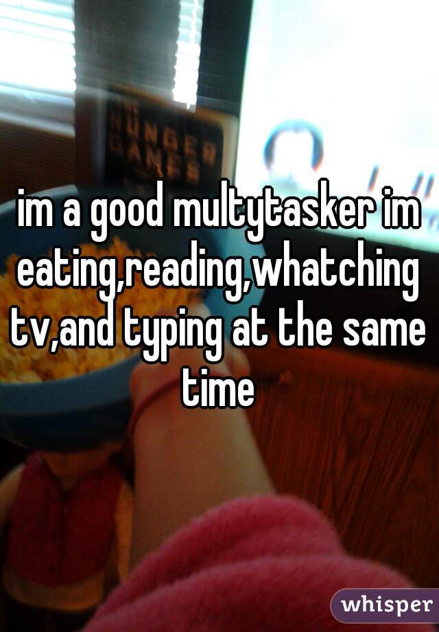 im a good multytasker im eating,reading,whatching tv,and typing at the same time