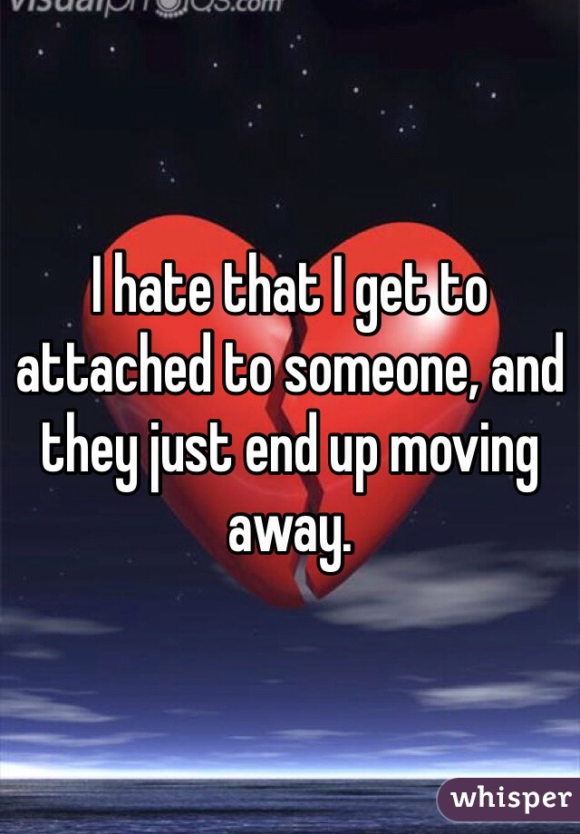 I hate that I get to attached to someone, and they just end up moving away.