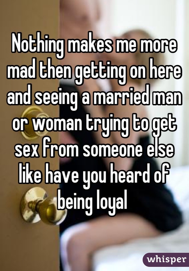 Nothing makes me more mad then getting on here and seeing a married man or woman trying to get sex from someone else like have you heard of being loyal 