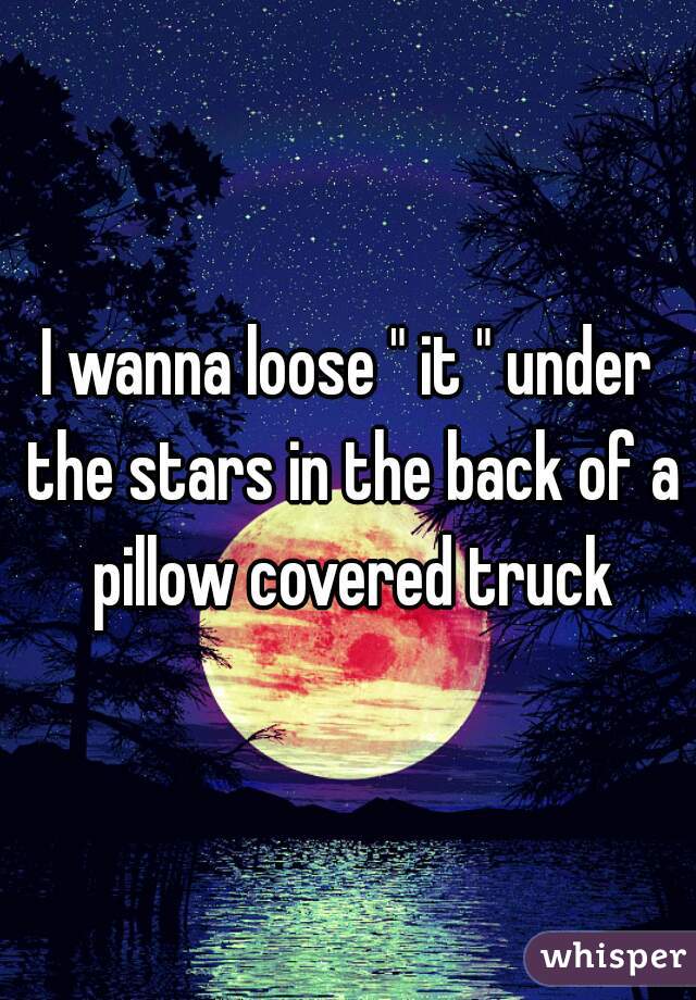 I wanna loose " it " under the stars in the back of a pillow covered truck