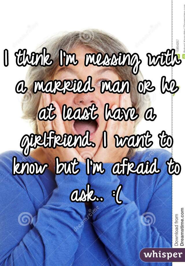 I think I'm messing with a married man or he at least have a girlfriend. I want to know but I'm afraid to ask.. :(