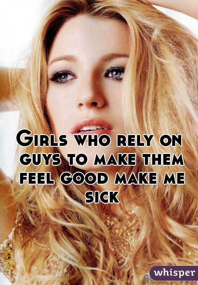 Girls who rely on guys to make them feel good make me sick