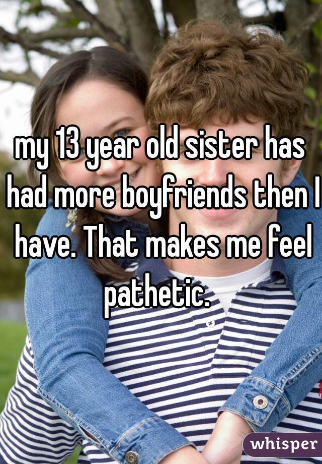 my 13 year old sister has had more boyfriends then I have. That makes me feel pathetic.  