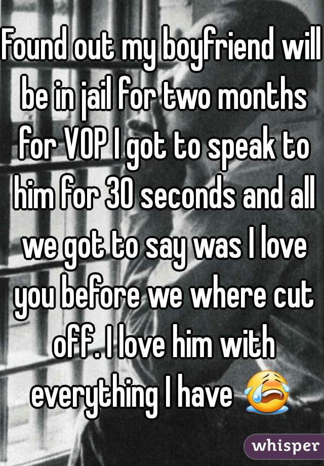 Found out my boyfriend will be in jail for two months for VOP I got to speak to him for 30 seconds and all we got to say was I love you before we where cut off. I love him with everything I have 😭  