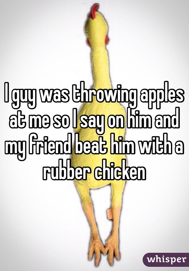 I guy was throwing apples at me so I say on him and my friend beat him with a rubber chicken