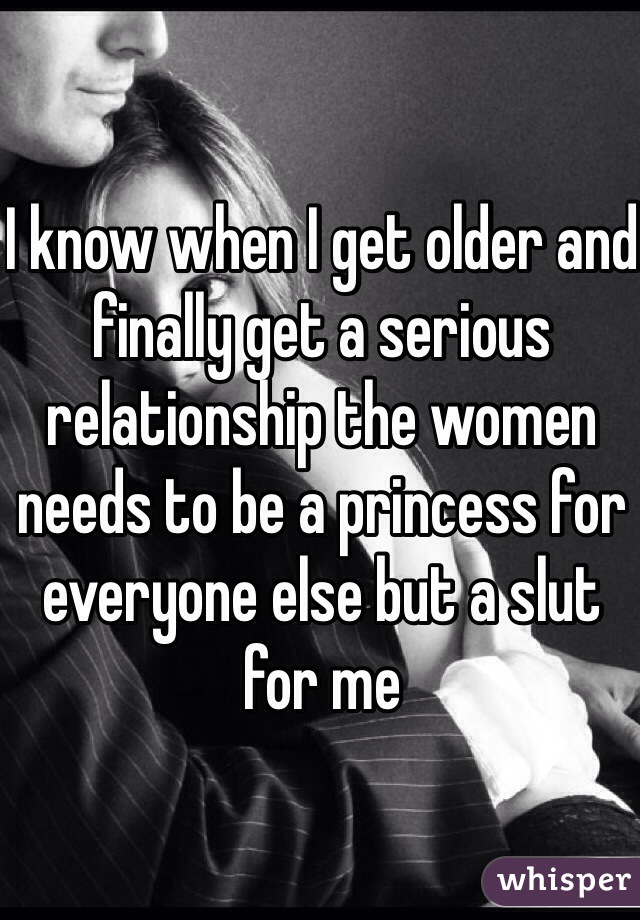 I know when I get older and finally get a serious relationship the women needs to be a princess for everyone else but a slut for me 