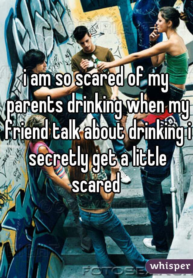 i am so scared of my parents drinking when my friend talk about drinking i secretly get a little scared 
