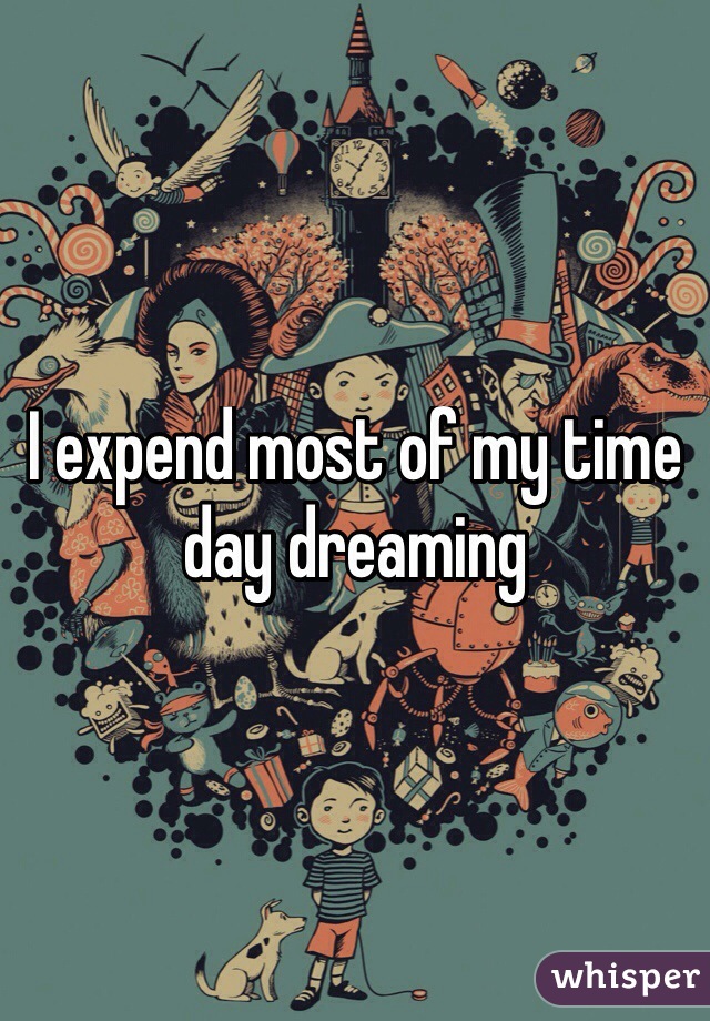 I expend most of my time 
day dreaming 
