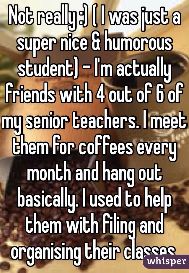 Not really :) ( I was just a super nice & humorous student) - I'm actually friends with 4 out of 6 of my senior teachers. I meet them for coffees every month and hang out basically. I used to help them with filing and organising their classes. 